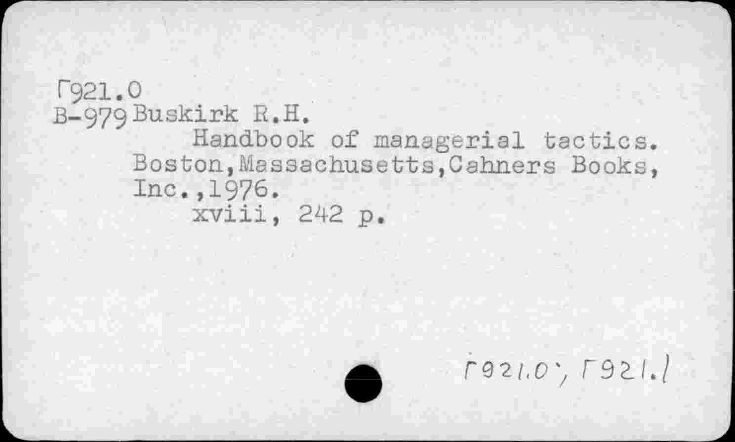 ﻿T921.O
B_979ßus^ir^ R.H.
Handbook of managerial tactics. Boston,Massachusetts,Cahners Books, Inc.,1976.
xviii, 242 p.
rQ2i,D'/ F9LI.I